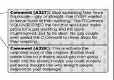1 Comment [A327] : Stop spreading fake news No counle gey or straight hae EVER wanted to serve pizza at their wedding The Connors VOLUNTEERES te fact that would not make pizza for a gay wedding and the story mushroomed But to be clear No gay couple ever asked the o Connors to make pzza for their wedding 9 Comment 1A3281* This is actually the unwrittern topic of this chapter Rather than waste time on a theory about gay men going back into the doset maybe you coulo actually put some thought into why straight people respond to your message