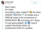 Journalism Major not your goal @Primademma Follow Stem major: Art major: Journalism major: breaks?? the news DOESN'T STOPzz for breaks and a FREEV press is the cornerstone of DEMOCRACY 111 journalism isn't dying it's just going digital!!i have 9 unpaid internships follow my professional twitter for updates