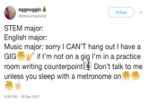 Music eggnoggin @areyoumydoctor Follow STEM major: English major: Music major: sorry I CAN'T hang out I have a GIG if I'm not on a gig I'm in a practice room writing counterpoint Don't talk to me unless you sleep with a metronome on 9:35 PM-19 Dec 2017
