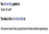Your fortune telling question is: ShouldI kill myself?' The advice of the online fortune teller is: Be of service to others. Share your good fortune with others and feel how great sharing is.