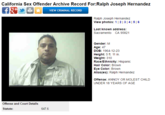 California Sex Offender Archive Record For:Ralph Joseph Hernandez ★ VIEW CRIMINAL RECORD Ralph Joseph Hernandez view photos: 1121314151 Last known address: Sacramento CA 95821 Gender: M Age: 47 DOB: 1964-12-23 Height: 5 ft. 11 in. Weight: 310 Race/Ethnicity: Hispanic Hair Color: Brown Eye Color: Brown Alias(es): Ralph Hernandez Offense: ANNOY OR M----- CHILD UNDER 18 YEARS OF AGE Offense and Court Details Statute: 647.6