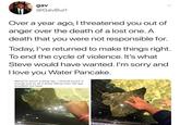 Do it for Steve "reddit source":https://www.reddit.com/r/BlackPeopleTwitter/comments/7nrtxb/do_it_for_steve/
Over a year ago, I threatened you out of anger over the death of a lost one. A death that you were not responsible for.
Today, I’ve returned to make things right. To end the cycle of violence. It’s what Steve would have wanted. I’m sorry and I love you Water Pancake.