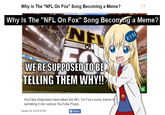Why Is The "NFL On Fox" Song Becoming a Meme? Why Is The "NFL On Fox" Song Becomng a Meme? WE'RESUPPOSED TOBE TELLING THEM WHY!!? 1g YouTube shitposters have taken the NFL On Fox's iconic theme sprinkling it into various YouTube Poops. January 3rd, 2018 9:30 PM f Share