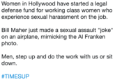 Women in Hollywood have started a legal defense fund for working class women who experience sexual harassment on the job.  Bill Maher just made a sexual assault "joke" on an airplane, mimicking the Al Franken photo.  Men, step up and do the work with us o Women in Hollywood have started a legal defense fund for working class women who experience sexual harassment on the job. Bill Maher just made a sexual assault "joke" on an airplane, mimicking the Al Franken photo. Men, step up and do the work with us or sit down. #TIMESUP