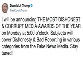 Donald J. Trumpe @realDonaldTrump I will be announcing THE MOST DISHONEST & CORRUPT MEDIA AWARDS OF THE YEAR on Monday at 5:00 o'clock. Subjects will cover Dishonesty & Bad Reporting in various categories from the Fake News Media. Stay tuned!