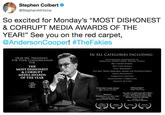 Stephen Colbert @StephenAtHome So excited for Monday's "MOST DISHONEST & CORRUPT MEDIA AWARDS OF THE YEAR!" See you on the red carpet @AndersonCooper! #TheFakies IN ALL CATEGORIES INCLUDING: DEAR MR. PRESIDENT FOR YOUR CONSIDERATION FOR OUTSTANDING ACHIEVEMENT IN THE MOST DISHONEST & CORRUPT MEDIA AWARDS OF THE YEAR PARROTING GEORGE SOROS TALKING POINTS BEST SOUND MIXING BEST CHEX MIXING LEAST BREITBARTY THE ERIC TRUMP MEMORIAL AWARD FOR DISAPPOINTMENT FAKEST DISHONESTY CORRUPTEST FAKENESS DISHONESTEST CORRUPTION SMALLEST BUTTON colbert # Fire Colbert. A horrible human being Sean Hannity, Fox News Twitler, The Internet You see a no-talent guy like Colbert. And you have kids watching." There's no funny about what Storytelling on an epic scale. he says. And what he says is filthy Masterfw... Bob Mondello, NPR (about Christopher Nolan's Dunkirk) Donald J. Trump NBGs The Colebrity Apprentice WINNER TV RAT