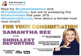 Full Frontal @FullFrontalSamB Nice try @colbertlateshow and @TheDailyShow, but we're sweeping the #Dishonesties this year. (PS @realdonaldtrump, how about a female host next time?) FOR YOUR CONSIDERATION SAMANTHA BEE FOR THIS T--- IS A LIBTARD IDIOT" -YOUTUBE COMMENTER "LIFE WILL BE BETTER WHEN RUSSIANS KICK YOUR ASS IN -YOUTUBE COMMENTER "this woman needs help she needs to come to jesus christ now" -YOUTUBE COMMENTER MOSTDISHONEST FULL CORRUPT MEDIA AWARDS OF THEYEAR FRONTAL SAMANTHABEE Is