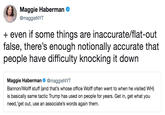 Maggie Haberman @maggieNYT +even if some things are inaccurate/flat-out false, there's enough notionally accurate that people have difficulty knocking it down Maggie Haberman @maggieNYT Bannon/Wolff stuff (and that's whose office Wolff often went to when he visited WH) is basically same tactic Trump has used on people for years. Get in, get what you need,'get out, use an associate's words again them.