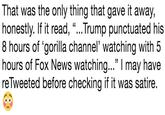 That was the only thing that gave it away, honestly. If it read, "...Trump punctuated his 8 hours of 'gorilla channel' watching with 5 hours of Fox News watching..." I may have reTweeted before checking if it was satire