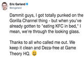 Eric Garland @ericgarland Dammit guys, I got totally punked on the Gorilla Channel thing - but when you've already gotten to "eating KFC in bed," l mean, we're through the looking glass. Thanks to all who called me out. We keep it clean and Deza-free at Game Theory HQ.