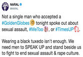 NARAL @NARAL Not a single man who accepted a #GoldenGlobes tonight spoke out about sexual assault, #MeToo ty, or #TimesUPTI Wearing a black tuxedo isn't enough. We need men to SPEAK UP and stand beside uss to fight to end sexual assault & r--- culture.