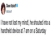 Dave Itzkoff @ditzkoff I have not lost my mind!, he shouted into a handheld device at 7 am on a Saturday