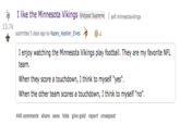 I like the Minnesota Vikings Shitpost Supreme I self.minnesotavikings 13.7k submitted 5 days ago by R---.Keebler-Elves 」や @x2 I enjoy watching the Minnesota Vikings play football. They are my favorite NFL team When they score a touchdown, I think to myself "yes" When the other team scores a touchdown, I think to myself "no" 440 comments share save hide give gold report crosspost