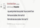 I like the Atlanta Falcons (selt.ftalcons) submitted 4 days ago by Whiskeyand Adele 552 I enjoy watching the Atlanta Falcons play football. They are my favorite NFL team. When they score a touchdown, I think to myself "yes". When the other team scores a touchdown, I think to myself "no". 3 comments share save hide give gold report crosspost