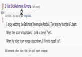 I like the Baltimore Ravens (self.ravens) ke the Baltimore RavensS submitted 4 days ago by incognitoast I enjoy watching the Baltimore Ravens play football. They are my favorite NFL team. When they score a touchdown, I think to myself "yes". When the other team scores a touchdown, I think to myself "no" 84 comments share save hide give gold report crosspost