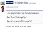 TEXT R I li elf.bindingofisaac) ike The Binding of Issac REVOLUTIONARY submitted 3 days ago by grimraller I enjoy playing The Binding of Issac. It is my favorite video game When I kill mom, I think to myself "yes". When I die to my own bomb, I think to myself "no". 62 comments share save hide give gold report crosspost