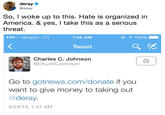 deray @deray So, I woke up to this. Hate is organized in America. & yes, I take this as a serious threat. ..oo Verizon LTE 7:06 AM ④イ100901 Tweet Charles C. Johnson @ChuckCJohnson Go to gotnews.com/donate if you want to give money to taking out @deray. 5/24/15, 1:57 AM