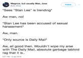 Magnus, but usually Max, Joss @Jax_Moss Follow Sees "Stan Lee" is trending Aw man, no! *Stan Lee has been accused of sexual harassment Aw, man Only source is Daily Mail" Aw, all good then. Wouldn't wipe my arse with The Daily Mail, absolute garbage tabloid rag that it is.. 5:01 PM -9 Jan 2018