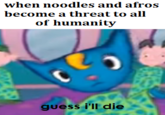 when noodles and afro of humanity guess i'll die