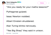 Big Maths Yomi Adegoke 1 Follow @yomiadegoke "Are you ready for your maths lessons?" Pythagoras gulped Issac Newton nodded Albert Einstein shuddered. Alan Turing blinks nervously. “Yes Big Shaq" they said in unison. 6:04 AM-7 Jan 2018