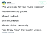 hunter @HndrixLamar ( Follow ) "Are you ready for your music lessons?" Freddie Mercury gulped Mozart nodded Elvis shuddered. Mariah blinked nervously. “Yes Crazy Frog." they said in unison. 12:03 AM-7 Jan 2018