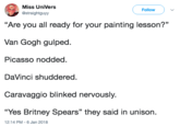 Painting Lesson Miss UniVers @straightguyy Followv "Are you all ready for your painting lesson?" Van Gogh gulped. Picasso nodded DaVinci shuddered. Caravaggio blinked nervously. Yes Britney Spears" they said in unison. 12:14 PM -6 Jan 2018