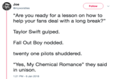 My Chemical Romance Joe @myworstlies ( Follow ) "Are you ready for a lesson on how to help your fans deal with a long break?" Taylor Swift gulped Fall Out Boy nodded twenty one pilots shuddered “Yes, My Chemical Romance" they said in unison 1:21 PM-6 Jan 2018