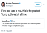 Nicholas Thompson @nxthompson Follow If the pee tape is real, this is the greatest Trump subtweet of all time. James Comey@Comey But justice roll down like waters and righteousness like an ever-flowing stream" Amos 5:24 instagram.com/p/BcKtEUUg4Qa/ 1:18 PM -1 Dec 2017