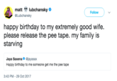 matt lubchansky @Lubchansky Follow happy birthday to my extremely good wife. please release the pee tape. my family is starving Jaya Saxena@jayasax Happy birthday to me someone get me the pee tape 3:43 PM- 29 Oct 2017