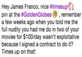 Hey James Franco, nice #timesupn pin at the #GoldenGlobes 79) , remember a few weeks ago when you told me the full nudity you had me do in two of your movies for $100/day wasn't exploitative because l signed a contract to do it? Times up on that!