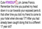 Cute #TI MESUP41 pin James Franco. Remember the time you pushed my head down in a car towards your exposed penis & that other time you told my friend to come to your hotel when she was 17? After you had already been caught doing that to a different 17 year old?