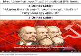Me: I promise I won't get all political this time. 3 Drinks Later: "Maybe the rich aren't taxed enough, that's all I'm gonna say about it" 3 Drinks Later: Leading us to the triumph of Communism! 11 pl 4) 218,343 Hymn of the USSR Red Army Choir (English Sub.)