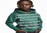 I spilled baked beans al over myself while watching Cars 2in theatres a black teenage shouted "this n---- eatin beans &-everyone laughed