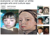 everyone: ur not asian ur white google arts and culture app: 44% match Infantile Child Wen Bao Self-Portrait Georgette Chen 52% match Google Arts & Culture 47% Annag atch Joy Mallari New Venbures 42% match Girl in Pink Wang Dsoyuan National Gallery Singapore Google Arts & Culture Long Museum Weet Bund Google Arts & Cuture