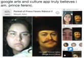 google arts and culture app truly believes i am. prince ferenc. 40% match Portrait of Prince Ferenc Rákóczi II Minyoki Adam Portrait of Prince Ferenc Rákóczi II Mányoki, Ádam 45% match Hungarian National Galer Google Arts &Cuture 40% portrait of Prince Ferenc Rákóczi ah Minyok, Adam Googke Arts&Culr 43% Port The Broc Hungarian National Gallery Google Arts & Culture