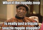 Whatif thezippidy zoo Is really justa frazzle snazzle ropple stopple?