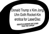 Donald Trump x Kim Jong Uhn Goth Rocket-Kin erotica for LaserDisc OBJECTS IN MIRROR ARE CLOSER THAN THEY APPEAR
