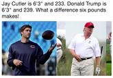 Jay Cutler is 6'3" and 233. Donald Trump is 6'3" and 239. What a difference six pounds makes! Jay Cutler is 6'3" and 233. Donald Trump is 6'3" and 239. What a difference six pounds makes! CO