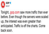 GOP @GOP Tonight, gop.com saw more traffic than ever before. Even though the servers were scaled up, the interest was even greater than anticipated. Traffic is off the charts. Come back soon.