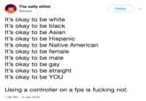 The salty elitist @enssra Follow It's okay to be white It's okay to be black It's okay to be Asian It's okay to be Hispanic It's okay to be Native American It's okay to be female It's okay to be male It's okay to be gay It's okay to be straight It's okay to be YOUU Using a controller on a fps is f------ not. 1:48 PM-14 Jan 2018