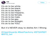 이힛 @snsdmanager Follow It's ok to be white. It's ok to be black It's ok to be Asian. It's ok to be Hispanic It's ok to be female. t's ok to be male. It's ok to be gay. It's ok to be straight. It's ok to be YOU But it's NEVER okay to dislike Am I Wrong #iHeartAwards #BestFanArmy #BTSARMY @BTS twt