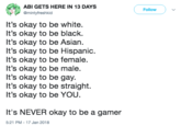 ABI GETS HERE IN 13 DAYS @mintyfreshkid Follow It's okay to be white. It's okay to be black. It's okay to be Asian It's okay to be Hispanic. It's okay to be female. It's okay to be male. It's okay to be gay. It's okay to be straight. It's okay to be YOU. It's NEVER okay to be a gamer 5:21 PM -17 Jan 2018