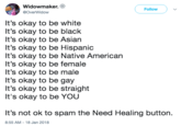 Widowmaker. @OverWidow Follow It's okay to be white It's okay to be black It's okay to be Asian It's okay to be Hispanic It's okay to be Native American It's okay to be female It's okay to be male It's okay to be gay It's okay to be straight It's okay to be YOU It's not ok to spam the Need Healing button. 8:55 AM-18 Jan 2018