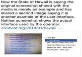 Now the State of Hawaii is saying the original screenshot shared with the media is merely an example and has shared a second image saying it is another example of the user interface. Neither screenshot shows the actual interface used by the operator. civilbeat.org/2018/01/hawaii BMD False Amber Alert (CAE)-Kaual County Ony 1. State EOC 1. TEST Message DRILL-PACOM (DEMO) STATE ONLY False Alarm BMD (CEM) STATE ONLY Monthly Test (RMT) STATE ONLY PACOM (CDW) - STATE ONLY 1 TEST Message PACOM (CDW)-STATE ONLY Isunami Warning (CEM)- STATE ONLY Amber Alert DEMO TEST