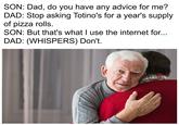 SON: Dad, do you have any advice for me? DAD: Stop asking Totino's for a year's supply of pizza rolls. SON: But that's what I use the internet for... DAD: (WHISPERS) Don't.