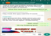 \ 92% 7:45 AM Clean Christian Chat johncena124516, moderator, RebornA... K- That is true, my brother, praise the Lord and let his light guide us to the eternal glory and light of heaven 7:22 AM What the heck are you talking about lol 7:22 AM RebornAgainlnChristOurLord Hey, mod, this guy said the H word. 7:23 AM moderator I am gonna let this slide since you are New, but this server forbids swearing, so do not curse again. Understand? 7:24 AM Wait, wha? 7:25 AM Oh my freaking gosh 7:44 AM moderator SORRY SU Type a message