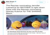 Matt Singer @mattsinger Follow The Razzies nominating Jennifer Lawrence for MOTHER! is right dowrn there with the Razzies nominating Stanley Kubrick for THE SHINING Blech. The 2018 Razzie Award Nominees Are Here, And They Are Bad The worst movies of last year are about to be chosen - see how many of your picks are up for Razzies this year.