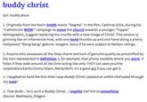 buddy christ syn. buddy jesus J. Originally from the Kevin Smith movie "Dogma": in the filim, Cardinal Glick, during his "Catholicism WOW!" campaign to move the church towards a younger, "hipper" demographic, suggest replacing the crucifix with a new image of Christ. This version is grinning like an infomercial host, with one hand thumbs up and one hand doing a phony Hollywood "Bang-bang" gesture. Imagine Jesus if he were subject to Neilsen ratings. 2. Anyone who possesses all the false charm and lack of genuine quality as personified by the icon represented in definition 1; for example, that phony cockbite where you work. It helps if they walk around all the time acting like only THEY can save you/the corporation/Earth/Jimmy Olsen. Martyrdom: It's a good gig if you can get it. 1. I laughed so hard the first time I saw Buddy Christ Ipassed an entire chef salad through my nose! 2. That dude... he's such a Buddy Christ... . Oughta nail him to something. Source: Madmann, Oregon