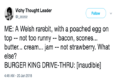 Vichy Thought Leader Follow ME: A Welsh rarebit, with a poached egg on top -- not too runny bacon, scones... butter... cream... jam -not strawberry. What else? BURGER KING DRIVE-THRU: [inaudible] 4:46 AM-20 Jan 2018