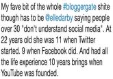 My fave bit of the whole #bloggergate s---- though has to be @elledarby saying people over 30 "don't understand social media". At 22 years old she was 11 when Twitter started. 9 when Facebook did. And had all the life experience 10 years brings when YouTube was founded.